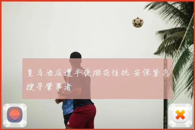 皇马酒店遭半夜烟花惊扰 安保紧急搜寻肇事者