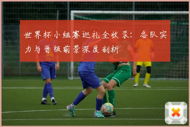 世界杯小组赛巡礼全收录：各队实力与晋级前景深度剖析