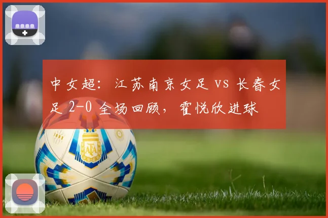 中女超：江苏南京女足 vs 长春女足 2-0 全场回顾，霍悦欣进球