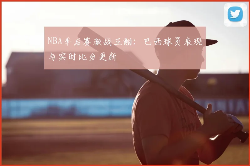 NBA季后赛激战正酣：巴西球员表现与实时比分更新