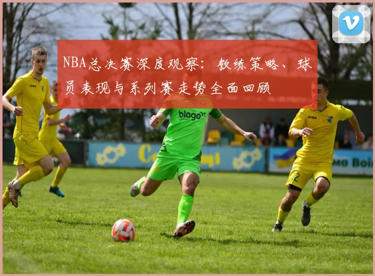 NBA总决赛深度观察：教练策略、球员表现与系列赛走势全面回顾