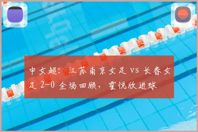 中女超：江苏南京女足 vs 长春女足 2-0 全场回顾，霍悦欣进球